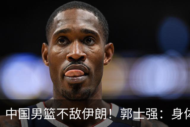 中国男篮不敌伊朗！郭士强：身体疲劳，队员打不动了，是啥理由？